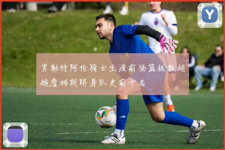 贾勒特阿伦骑士生涯前场篮板数超越詹姆斯跻身队史前十名