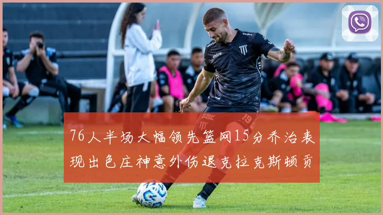 76人半场大幅领先篮网15分乔治表现出色庄神意外伤退克拉克斯顿贡献12分