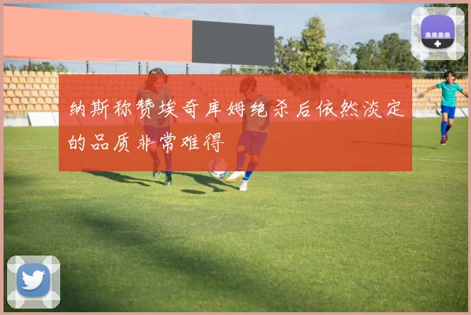 纳斯称赞埃奇库姆绝杀后依然淡定的品质非常难得