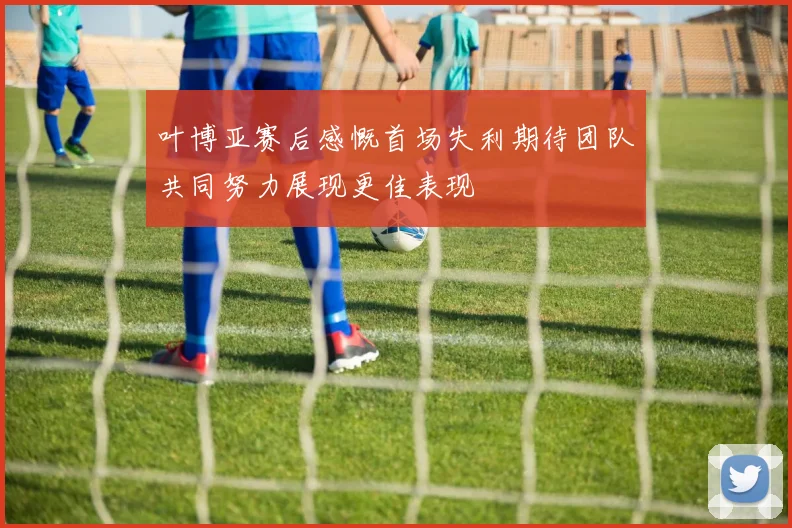 叶博亚赛后感慨首场失利期待团队共同努力展现更佳表现