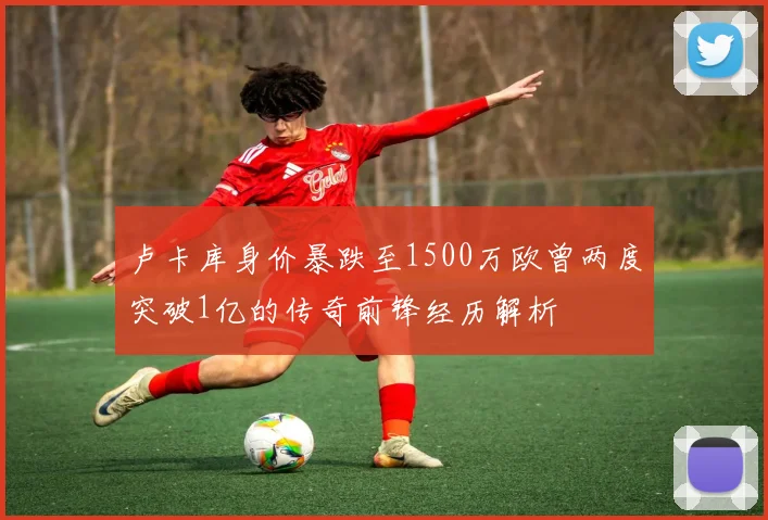 卢卡库身价暴跌至1500万欧曾两度突破1亿的传奇前锋经历解析
