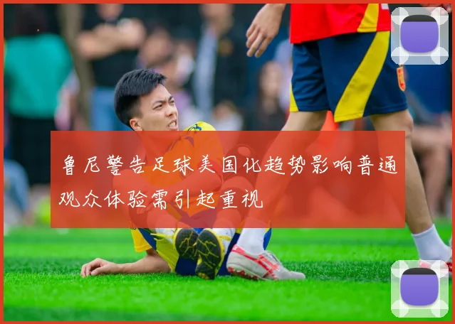 鲁尼警告足球美国化趋势影响普通观众体验需引起重视