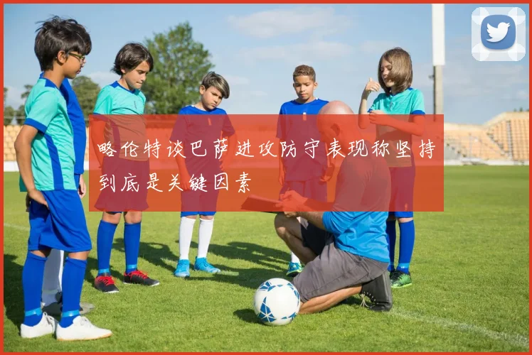 略伦特谈巴萨进攻防守表现称坚持到底是关键因素