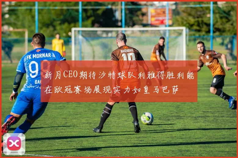 新月CEO期待沙特球队利雅得胜利能在欧冠赛场展现实力如皇马巴萨