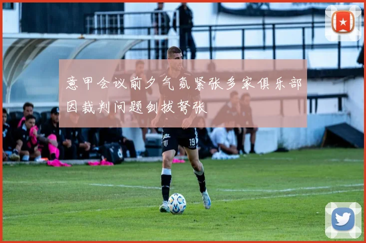 意甲会议前夕气氛紧张多家俱乐部因裁判问题剑拔弩张