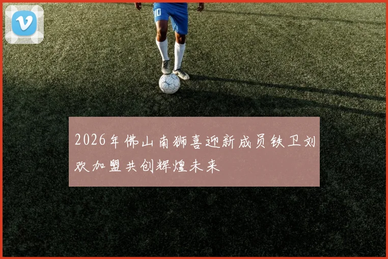 2026年佛山南狮喜迎新成员铁卫刘欢加盟共创辉煌未来