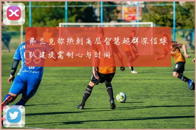 弗兰克称热刺高层智慧超群深信球队建设需耐心与时间