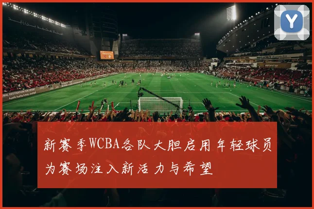 新赛季WCBA各队大胆启用年轻球员为赛场注入新活力与希望