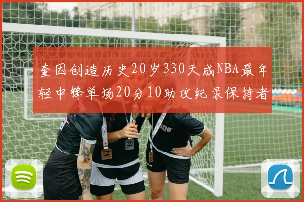 奎因创造历史20岁330天成NBA最年轻中锋单场20分10助攻纪录保持者