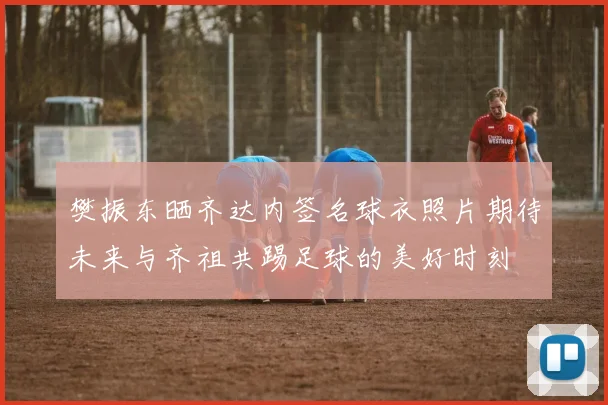 樊振东晒齐达内签名球衣照片期待未来与齐祖共踢足球的美好时刻
