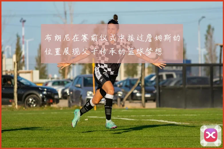 布朗尼在赛前仪式中接过詹姆斯的位置展现父子传承的篮球梦想