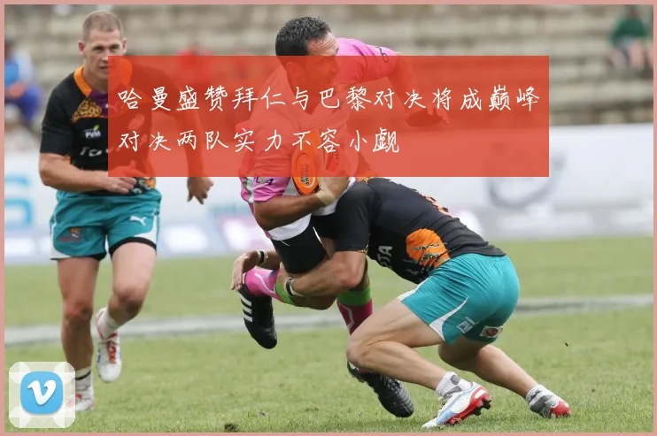 哈曼盛赞拜仁与巴黎对决将成巅峰对决两队实力不容小觑