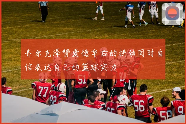 齐尔克泽赞爱德华兹的拼劲同时自信表达自己的篮球实力