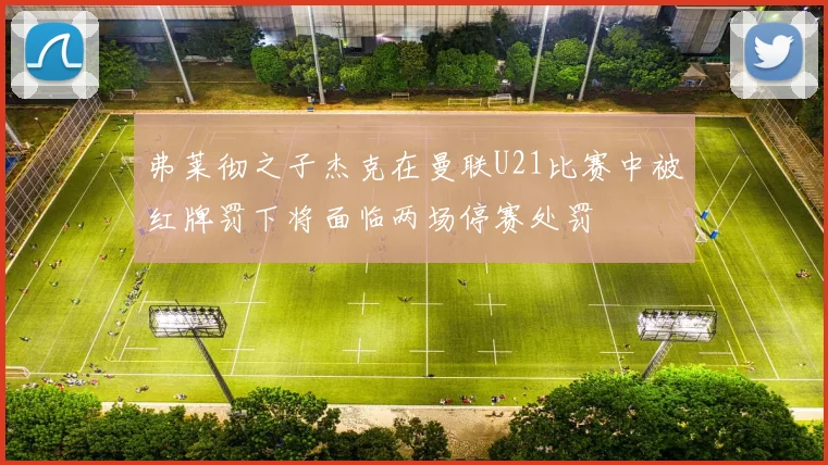 弗莱彻之子杰克在曼联U21比赛中被红牌罚下将面临两场停赛处罚