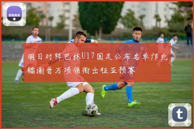 明日对阵巴林U17国足公布名单邝兆镭谢晋万项领衔出征亚预赛