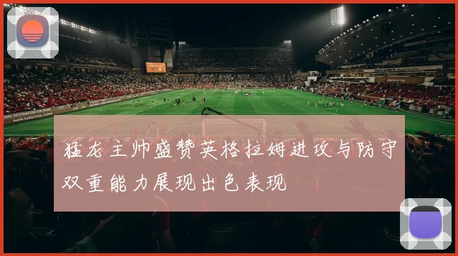 猛龙主帅盛赞英格拉姆进攻与防守双重能力展现出色表现