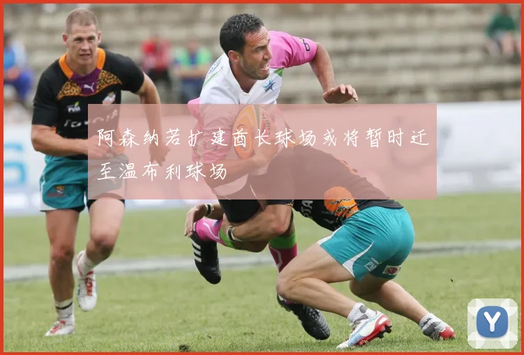 阿森纳若扩建酋长球场或将暂时迁至温布利球场