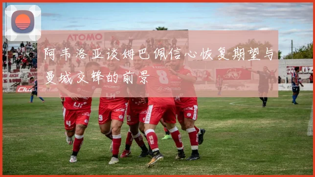 阿韦洛亚谈姆巴佩信心恢复期望与曼城交锋的前景