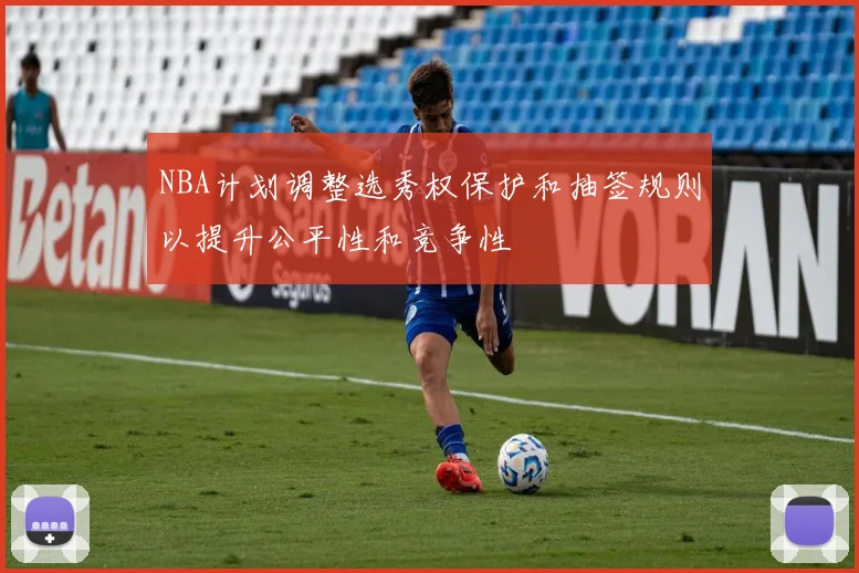 NBA计划调整选秀权保护和抽签规则以提升公平性和竞争性