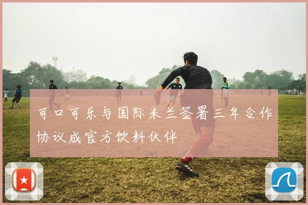 可口可乐与国际米兰签署三年合作协议成官方饮料伙伴