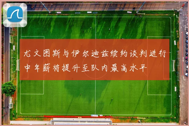 尤文图斯与伊尔迪兹续约谈判进行中年薪将提升至队内最高水平