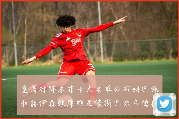皇马对阵本菲卡大名单公布姆巴佩和赫伊森缺席维尼修斯巴尔韦德在列