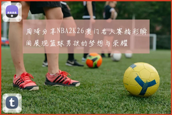 周琦分享NBA2K26澳门名人赛精彩瞬间展现篮球男孩的梦想与荣耀