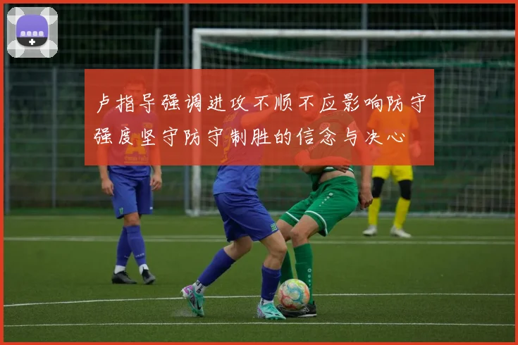 卢指导强调进攻不顺不应影响防守强度坚守防守制胜的信念与决心